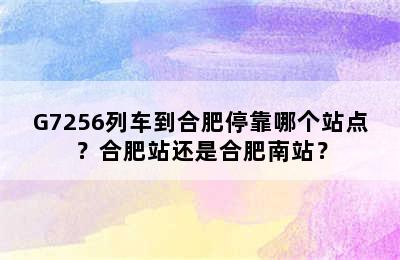 G7256列车到合肥停靠哪个站点？合肥站还是合肥南站？