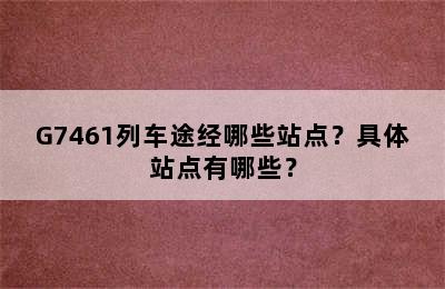 G7461列车途经哪些站点？具体站点有哪些？