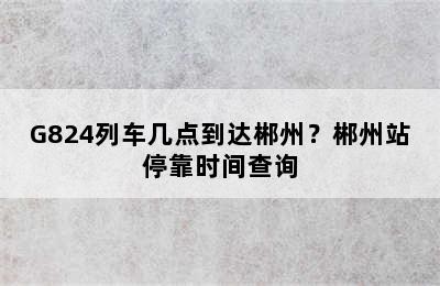 G824列车几点到达郴州？郴州站停靠时间查询