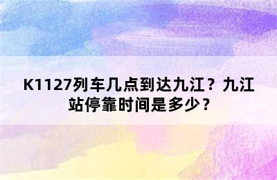 K1127列车几点到达九江？九江站停靠时间是多少？