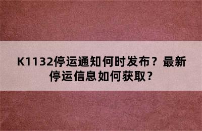 K1132停运通知何时发布？最新停运信息如何获取？