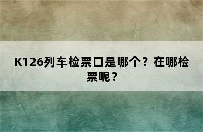 K126列车检票口是哪个？在哪检票呢？