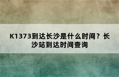 K1373到达长沙是什么时间？长沙站到达时间查询