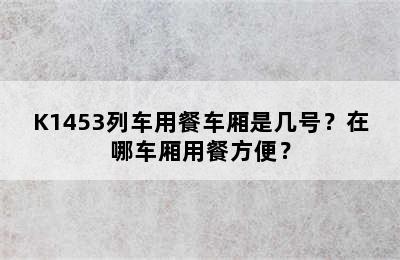 K1453列车用餐车厢是几号？在哪车厢用餐方便？