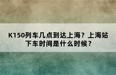 K150列车几点到达上海？上海站下车时间是什么时候？