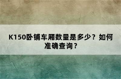 K150卧铺车厢数量是多少？如何准确查询？