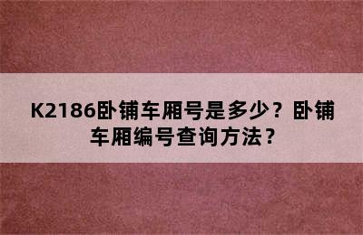 K2186卧铺车厢号是多少？卧铺车厢编号查询方法？