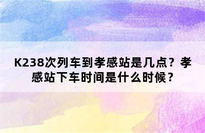 K238次列车到孝感站是几点？孝感站下车时间是什么时候？