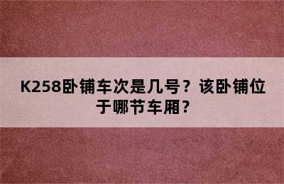 K258卧铺车次是几号？该卧铺位于哪节车厢？