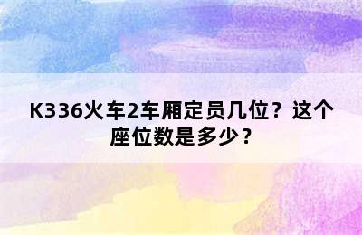 K336火车2车厢定员几位？这个座位数是多少？