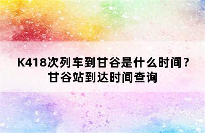 K418次列车到甘谷是什么时间？甘谷站到达时间查询