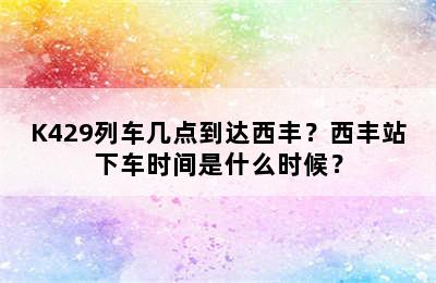 K429列车几点到达西丰？西丰站下车时间是什么时候？