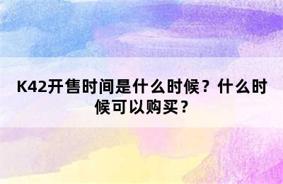 K42开售时间是什么时候？什么时候可以购买？