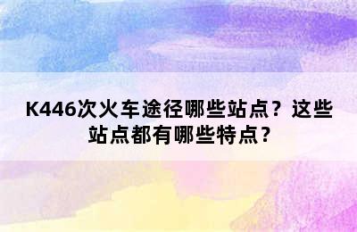 K446次火车途径哪些站点？这些站点都有哪些特点？