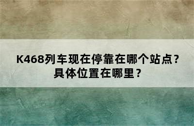 K468列车现在停靠在哪个站点？具体位置在哪里？