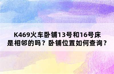 K469火车卧铺13号和16号床是相邻的吗？卧铺位置如何查询？