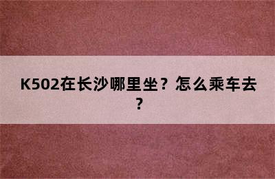 K502在长沙哪里坐？怎么乘车去？