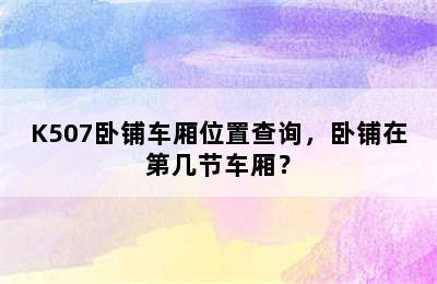 K507卧铺车厢位置查询，卧铺在第几节车厢？