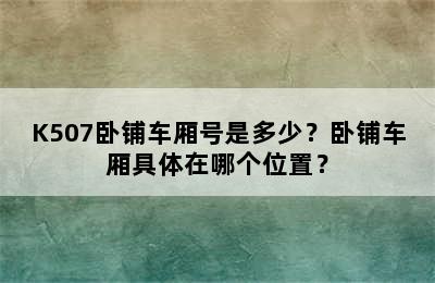 K507卧铺车厢号是多少？卧铺车厢具体在哪个位置？