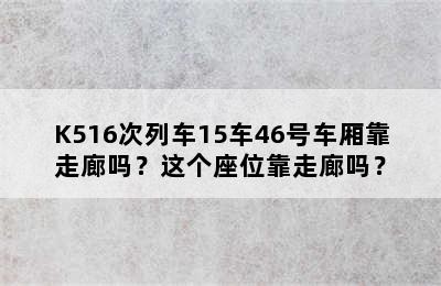 K516次列车15车46号车厢靠走廊吗？这个座位靠走廊吗？
