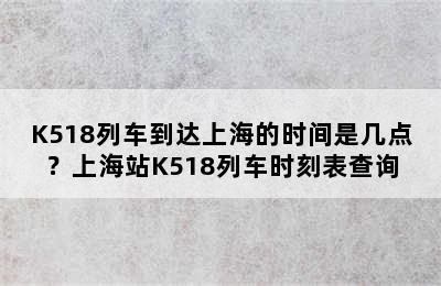 K518列车到达上海的时间是几点？上海站K518列车时刻表查询