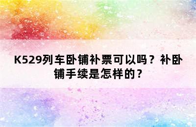 K529列车卧铺补票可以吗？补卧铺手续是怎样的？