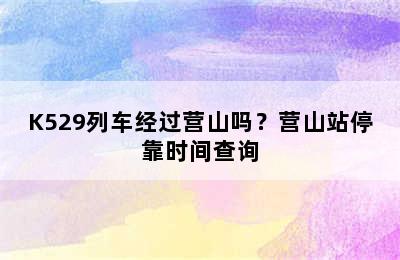 K529列车经过营山吗？营山站停靠时间查询