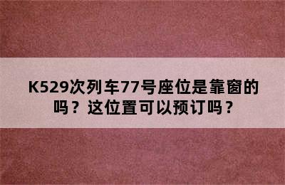 K529次列车77号座位是靠窗的吗？这位置可以预订吗？