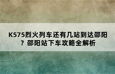 K575烈火列车还有几站到达邵阳？邵阳站下车攻略全解析