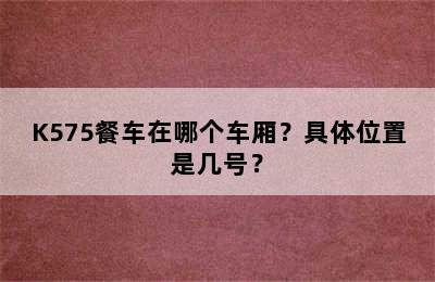 K575餐车在哪个车厢？具体位置是几号？