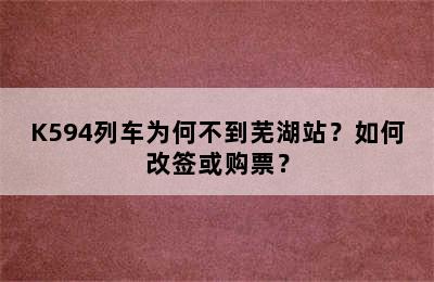 K594列车为何不到芜湖站？如何改签或购票？