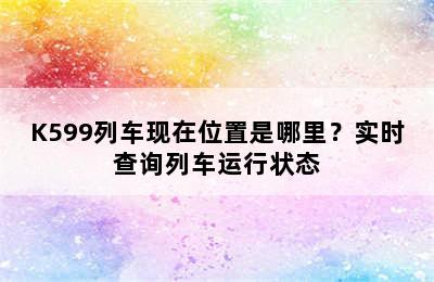 K599列车现在位置是哪里？实时查询列车运行状态