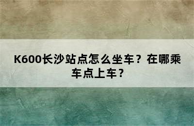 K600长沙站点怎么坐车？在哪乘车点上车？