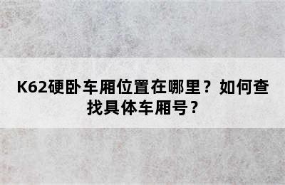 K62硬卧车厢位置在哪里？如何查找具体车厢号？