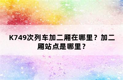 K749次列车加二厢在哪里？加二厢站点是哪里？
