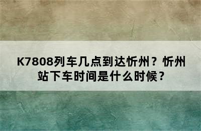 K7808列车几点到达忻州？忻州站下车时间是什么时候？