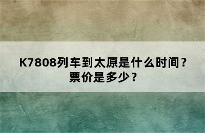 K7808列车到太原是什么时间？票价是多少？