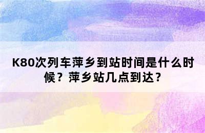 K80次列车萍乡到站时间是什么时候？萍乡站几点到达？