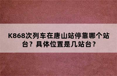 K868次列车在唐山站停靠哪个站台？具体位置是几站台？