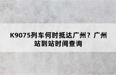 K9075列车何时抵达广州？广州站到站时间查询