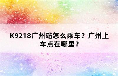 K9218广州站怎么乘车？广州上车点在哪里？