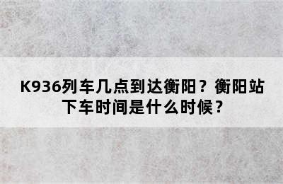 K936列车几点到达衡阳？衡阳站下车时间是什么时候？