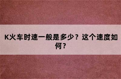 K火车时速一般是多少？这个速度如何？