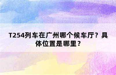 T254列车在广州哪个候车厅？具体位置是哪里？