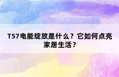 T57电能绽放是什么？它如何点亮家居生活？