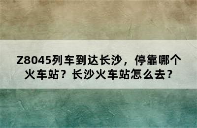 Z8045列车到达长沙，停靠哪个火车站？长沙火车站怎么去？