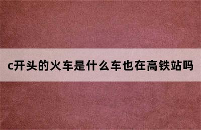 c开头的火车是什么车也在高铁站吗