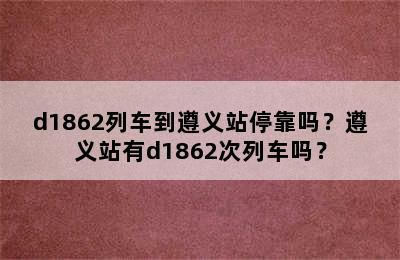 d1862列车到遵义站停靠吗？遵义站有d1862次列车吗？