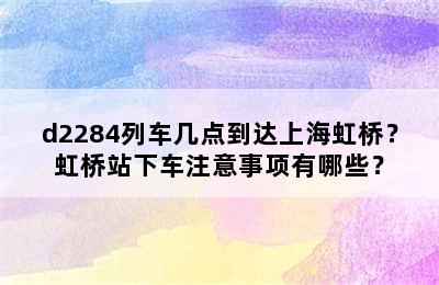 d2284列车几点到达上海虹桥？虹桥站下车注意事项有哪些？