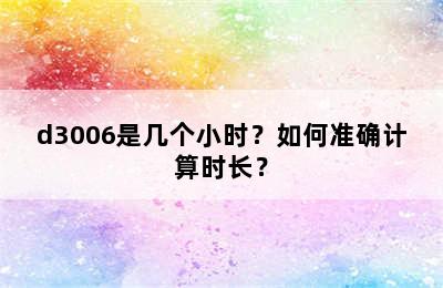 d3006是几个小时？如何准确计算时长？